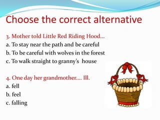 Choose the correct alternative
3. Mother told Little Red Riding Hood...
a. To stay near the path and be careful
b. To be careful with wolves in the forest
c. To walk straight to granny’s house

4. One day her grandmother.... Ill.
a. fell
b. feel
c. falling
 