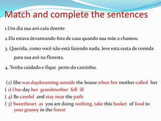 Match and complete the sentences
1.Um dia sua avó caiu doente

2.Ela estava devaneando fora de casa quando sua mãe a chamou

3. Querida, como você não está fazendo nada, leve esta cesta de comida
    para sua avó na floresta.

4. Tenha cuidado e fique perto do caminho.


 (2) She was daydreaming outside the house when her mother called her
( 1) One day her grandmother fell ill
( 4) Be careful and stay near the path
( 3) Sweetheart as you are doing nothing, take this basket of food to
     your granny in the forest
 