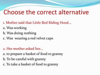 Choose the correct alternative
1. Mother said that Little Red Riding Hood...
a. Was working
b. Was doing nothing
c. Was wearing a red velvet cape

2. Her mother asked her...
a. to prepare a basket of food to granny
b. To be careful with granny
c. To take a basket of food to granny
 