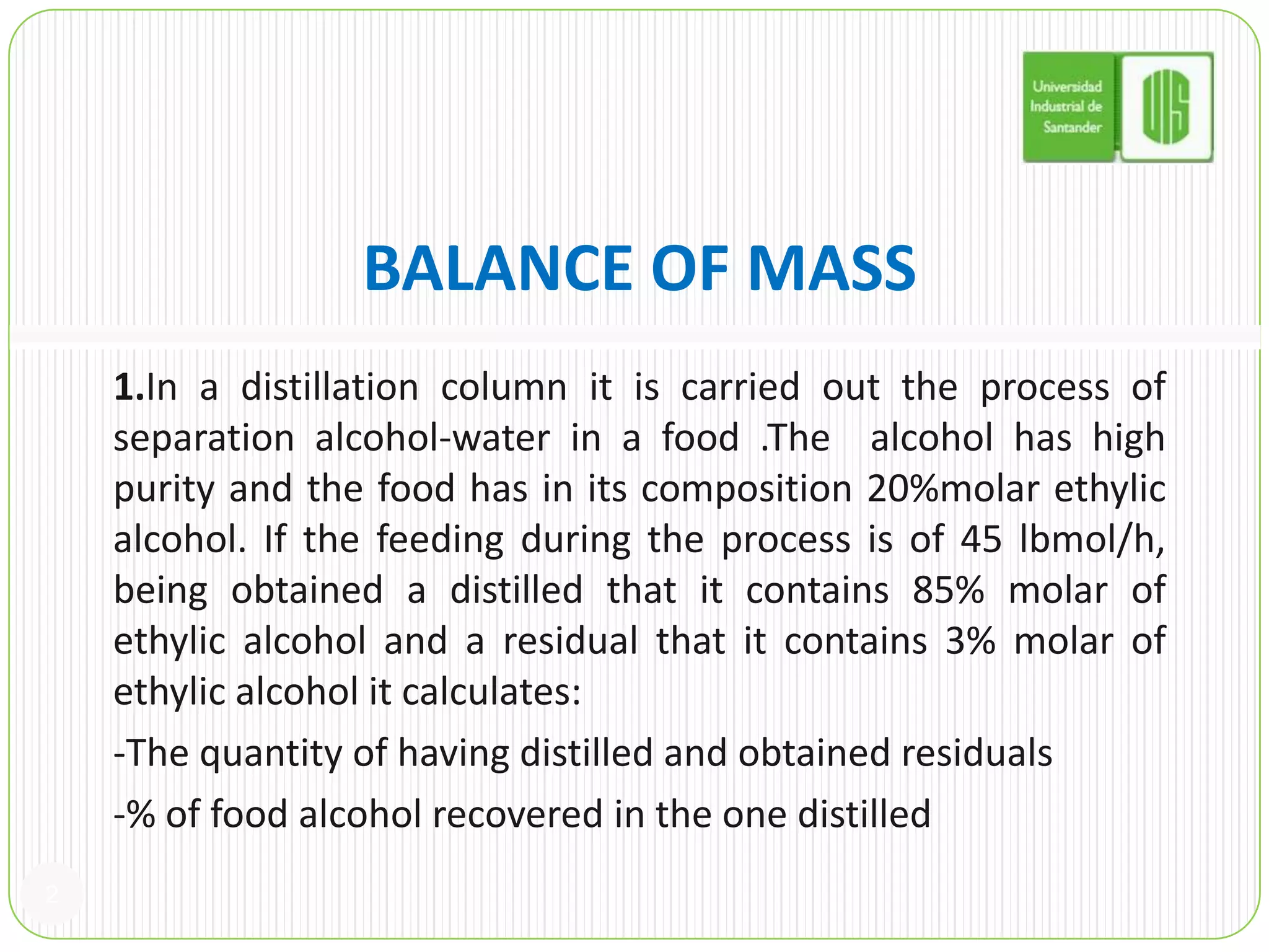 BALANCE OF MASS1.In a distillation column it is carried out the process of separation alcohol-water in a food .The  alcohol has high purity and the food has in its composition 20%molar ethylic alcohol. If the feeding during the process is of 45 lbmol/h, being obtained a distilled that it contains 85% molar of ethylic alcohol and a residual that it contains 3% molar of ethylic alcohol it calculates:  -The quantity of having distilled and obtained residuals   -% of food alcohol recovered in the one distilled2
