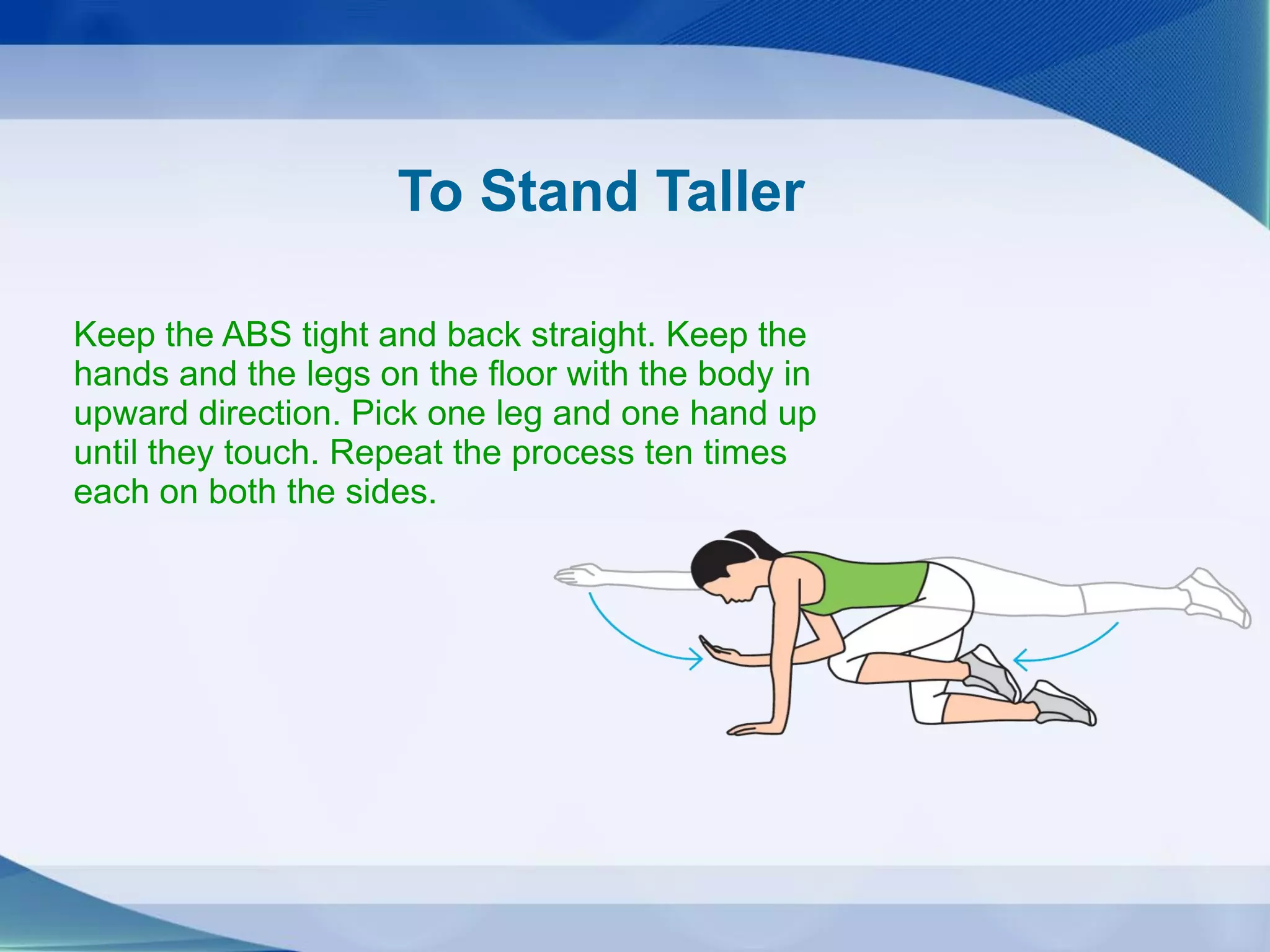 To Stand Taller
Keep the ABS tight and back straight. Keep the
hands and the legs on the floor with the body in
upward direction. Pick one leg and one hand up
until they touch. Repeat the process ten times
each on both the sides.
 