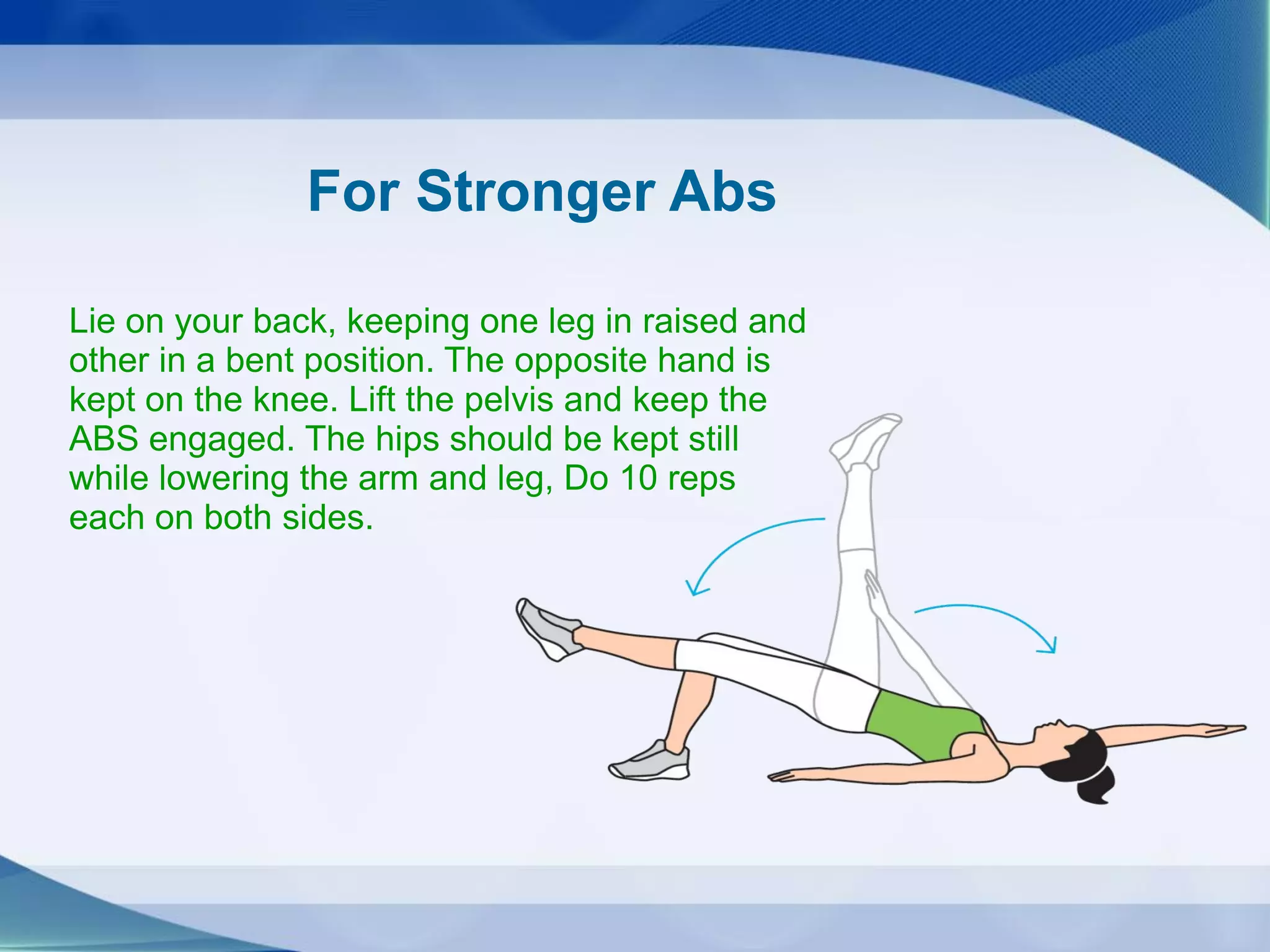 For Stronger Abs
Lie on your back, keeping one leg in raised and
other in a bent position. The opposite hand is
kept on the knee. Lift the pelvis and keep the
ABS engaged. The hips should be kept still
while lowering the arm and leg, Do 10 reps
each on both sides.
 