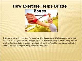 How Exercise Helps Brittle
Bones

Exercise is powerful medicine for people with osteoporosis. It helps reduce bone loss
and builds stronger muscles to support you. The result is that you're less likely to have
a fall or fracture. But not just any workout will do. If you're able, you should do both
muscle strengthening and weight-bearing exercises.

 