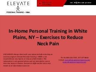 In-Home Personal Training in White 
Plains, NY – Exercises to Reduce 
Ph. No.888-316-7220, 917-337-8860 
E-Mail: marco@elevatetrainingmma.com 
www.elevatetrainingmma.com 
Neck Pain 
DISCLAIMER: Always check with your physician before starting an 
exercise program. Elevate Personal Training + MMA is not 
responsible for any injuries or misuse of information. This 
information is only general advice and not intended to cure or 
treat any injury or disease. Everyone is different this site is only 
meant as an information source to 
 