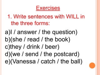 Exercises
1. Write sentences with WILL in
 the three forms:
a)I / answer / the question)
b)(she / read / the book)
c)they / drink / beer)
d)(we / send / the postcard)
e)(Vanessa / catch / the ball)
 
