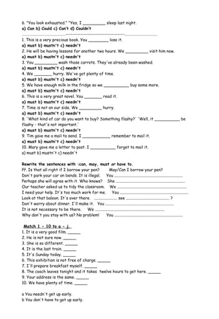 6. "You look exhausted." "Yes, I _________ sleep last night.
a) Can b) Could c) Can’t d) Couldn’t
…………………………………………-----------------------------------………………………………
1. This is a very precious book. You ________ lose it.
a) must b) mustn't c) needn't
2. He will be having lessons for another two hours. We _________ visit him now.
a) must b) mustn't c) needn't
3. You _________ wash those carrots. They've already been washed.
a) must b) mustn't c) needn't
4. We _______ hurry. We've got plenty of time.
a) must b) mustn't c) needn't
5. We have enough milk in the fridge so we __________ buy some more.
a) must b) mustn't c) needn't
6. This is a very great novel. You _______ read it.
a) must b) mustn't c) needn't
7. Time is not on our side. We _________ hurry.
a) must b) mustn't c) needn't
8. 'What kind of car do you want to buy? Something flashy?' 'Well, it __________ be
flashy - that's not important.'
a) must b) mustn't c) needn't
9. Tim gave me a mail to send. I ___________ remember to mail it.
a) must b) mustn't c) needn't
10. Mary gave me a letter to post. I __________ forget to mail it.
a) must b) mustn't c) needn't
Rewrite the sentences with :can, may, must or have to.
Př. Is that all right if I borrow your pen? May/Can I borrow your pen?
Don't park your car on bends. It is illegal. You ....................................................................
Perhaps she will agree with it. Who knows? She .....................................................................
Our teacher asked us to tidy the classroom. We .....................................................................
I need your help. It's too much work for me. You ....................................................................
Look at that baloon. It's over there. ....................... see ........................................... ?
Don't worry about dinner. I'll make it. You ....................................................................
It is not necessary to be there. We .....................................................................
Why don't you stay with us? No problem! You ....................................................................
Match 1 - 10 to a - j.
1. It is a very good film. _____
2. He is not sure now. _____
3. She is so different. _____
4. It is the last train. _____
5. It's Sunday today. _____
6. This exhibition is not free of charge. _____
7. I'll prepare breakfast myself. _____
8. The coach leaves tonight and it takes twelve hours to get here. _____
9. Your address is the same. _____
10. We have plenty of time. _____
a You needn't get up early.
b You don't have to get up early.
 