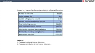 Guided Example
Otsego, Inc., is a merchandiser that provided the following information:
Required:
1. Prepare a traditional income statement.
2. Prepare a contribution format income statement.
Number of units sold 12,000
Selling price per unit $25
Variable selling expense per unit $2.50
Variable administrative expense per unit $2
Total fixed selling expense $16,000
Total fixed administrative expense $17,000
Merchandise inventory, beginning balance $25,000
Merchandise inventory, ending balance $18,000
Merchandise purchases $101,000
 