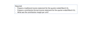 Required:
- Prepare a traditional income statement for the quarter ended March 31;
- Prepare a contribution format income statement for the quarter ended March 31;
- What was the contribution margin per unit?
 