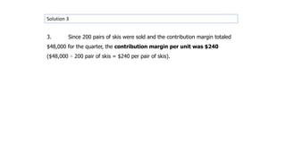 Solution 3
3. Since 200 pairs of skis were sold and the contribution margin totaled
$48,000 for the quarter, the contribution margin per unit was $240
($48,000 ÷ 200 pair of skis = $240 per pair of skis).
 