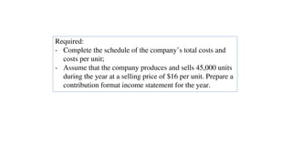 Required:
- Complete the schedule of the company’s total costs and
costs per unit;
- Assume that the company produces and sells 45,000 units
during the year at a selling price of $16 per unit. Prepare a
contribution format income statement for the year.
 
