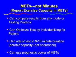METs---not Minutes (Report Exercise Capacity in METs) Can compare results from any mode or Testing Protocol Can Optimize Test by Individualizing for Patient Can adjust test to 8-10 minute duration (aerobic capacity--not endurance) Can use prognostic power of METs 