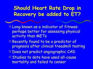 Should Heart Rate Drop in Recovery be added to ET? Long known as a indicator of fitness: perhaps better for assessing physical activity than METs Recently found to be a predictor of prognosis after clinical treadmill testing Does not predict angiographic CAD Studies to date have used all-cause mortality and failed to censor 