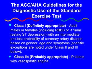 The ACC/AHA Guidelines for the Diagnostic Use of the Standard Exercise Test Class I   (Definitely appropriate) -  Adult males or females (including RBBB or < 1mm resting ST depression) with an intermediate pre-test probability of coronary artery disease based on gender, age and symptoms (specific exceptions are noted under Class II and III below). Class IIa   (Probably appropriate) -  Patients with vasospastic angina. 
