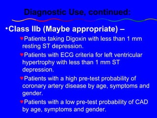 Diagnostic Use, continued: Class IIb   (Maybe appropriate) –   Patients taking Digoxin with less than 1 mm resting ST depression.  Patients with ECG criteria for left ventricular hypertrophy with less than 1 mm ST depression.  Patients with a high pre-test probability of coronary artery disease by age, symptoms and gender. Patients with a low pre-test probability of CAD by age, symptoms and gender. 