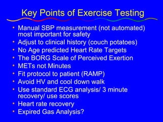 Key Points of Exercise Testing Manual SBP measurement (not automated) most important for safety Adjust to clinical history (couch potatoes) No Age predicted Heart Rate Targets The BORG Scale of Perceived Exertion METs not Minutes Fit protocol to patient (RAMP) Avoid HV and cool down walk Use standard ECG analysis/ 3 minute recovery/ use scores Heart rate recovery  Expired Gas Analysis? 