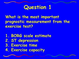 What is the most important prognostic measurement from the exercise test? 1. BORG scale estimate 2. ST depression 3. Exercise time 4. Exercise capacity Question 1 