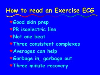 How to read an Exercise ECG Good skin prep PR isoelectric line Not one beat Three consistent complexes Averages can help Garbage in, garbage out Three minute recovery  