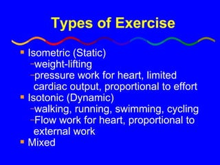 Types of Exercise Isometric (Static) weight-lifting pressure work for heart, limited cardiac output, proportional to effort Isotonic (Dynamic) walking, running, swimming, cycling Flow work for heart, proportional to external work Mixed 