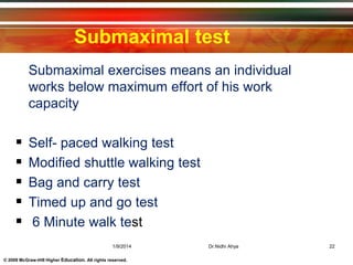 © 2009 McGraw-Hill Higher Education. All rights reserved.
Submaximal test
 Submaximal exercises means an individual
works below maximum effort of his work
capacity
 Self- paced walking test
 Modified shuttle walking test
 Bag and carry test
 Timed up and go test
 6 Minute walk test
1/9/2014 22Dr.Nidhi Ahya
 