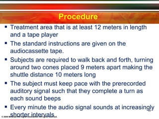 © 2009 McGraw-Hill Higher Education. All rights reserved.
Procedure
 Treatment area that is at least 12 meters in length
and a tape player
 The standard instructions are given on the
audiocassette tape.
 Subjects are required to walk back and forth, turning
around two cones placed 9 meters apart making the
shuttle distance 10 meters long
 The subject must keep pace with the prerecorded
auditory signal such that they complete a turn as
each sound beeps
 Every minute the audio signal sounds at increasingly
shorter intervals
28
 