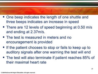 © 2009 McGraw-Hill Higher Education. All rights reserved.
 One beep indicates the length of one shuttle and
three beeps indicates an increase in speed
 There are 12 levels of speed beginning at 0.50 m/s
and ending at 2.37m/s.
 The test is measured in meters and no
encouragement is provided
 If the patient chooses to stop or fails to keep up to
auditory signals after one warning the test will end
 The test will also terminate if patient reaches 85% of
their maximal heart rate
29
 