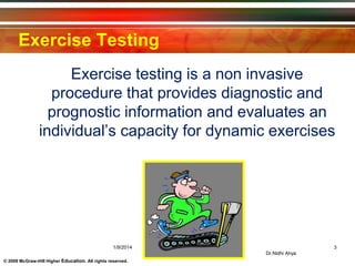 © 2009 McGraw-Hill Higher Education. All rights reserved.
Exercise Testing
Exercise testing is a non invasive
procedure that provides diagnostic and
prognostic information and evaluates an
individual’s capacity for dynamic exercises
1/9/2014 3
Dr.Nidhi Ahya
 