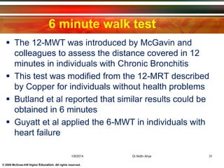 © 2009 McGraw-Hill Higher Education. All rights reserved.
6 minute walk test
 The 12-MWT was introduced by McGavin and
colleagues to assess the distance covered in 12
minutes in individuals with Chronic Bronchitis
 This test was modified from the 12-MRT described
by Copper for individuals without health problems
 Butland et al reported that similar results could be
obtained in 6 minutes
 Guyatt et al applied the 6-MWT in individuals with
heart failure
1/9/2014 31Dr.Nidhi Ahya
 