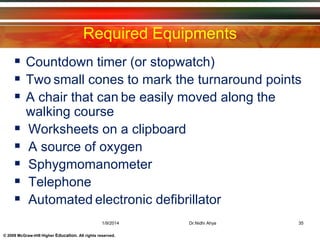 © 2009 McGraw-Hill Higher Education. All rights reserved.
Required Equipments
 Countdown timer (or stopwatch)
 Two small cones to mark the turnaround points
 A chair that can be easily moved along the
walking course
 Worksheets on a clipboard
 A source of oxygen
 Sphygmomanometer
 Telephone
 Automated electronic defibrillator
1/9/2014 35Dr.Nidhi Ahya
 