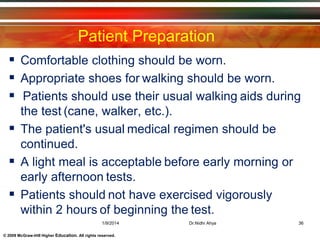 © 2009 McGraw-Hill Higher Education. All rights reserved.
Patient Preparation
 Comfortable clothing should be worn.
 Appropriate shoes for walking should be worn.
 Patients should use their usual walking aids during
the test (cane, walker, etc.).
 The patient's usual medical regimen should be
continued.
 A light meal is acceptable before early morning or
early afternoon tests.
 Patients should not have exercised vigorously
within 2 hours of beginning the test.
1/9/2014 36Dr.Nidhi Ahya
 