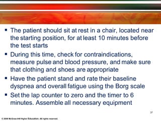© 2009 McGraw-Hill Higher Education. All rights reserved.
 The patient should sit at rest in a chair, located near
the starting position, for at least 10 minutes before
the test starts
 During this time, check for contraindications,
measure pulse and blood pressure, and make sure
that clothing and shoes are appropriate
 Have the patient stand and rate their baseline
dyspnea and overall fatigue using the Borg scale
 Set the lap counter to zero and the timer to 6
minutes. Assemble all necessary equipment
37
 