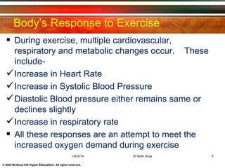 © 2009 McGraw-Hill Higher Education. All rights reserved.
Body’s Response to Exercise
 During exercise, multiple cardiovascular,
respiratory and metabolic changes occur. These
include-
Increase in Heart Rate
Increase in Systolic Blood Pressure
Diastolic Blood pressure either remains same or
declines slightly
Increase in respiratory rate
 All these responses are an attempt to meet the
increased oxygen demand during exercise
1/9/2014 5Dr.Nidhi Ahya
 