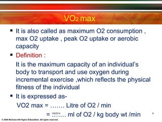 © 2009 McGraw-Hill Higher Education. All rights reserved.
VO2 max
 It is also called as maximum O2 consumption ,
max O2 uptake , peak O2 uptake or aerobic
capacity
 Definition :
It is the maximum capacity of an individual’s
body to transport and use oxygen during
incremental exercise ,which reflects the physical
fitness of the individual
 It is expressed as-
VO2 max = ……. Litre of O2 / min
= ……. ml of O2 / kg body wt /min1/9/2014 6
 