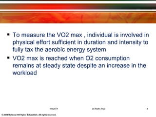 © 2009 McGraw-Hill Higher Education. All rights reserved.
 To measure the VO2 max , individual is involved in
physical effort sufficient in duration and intensity to
fully tax the aerobic energy system
 VO2 max is reached when O2 consumption
remains at steady state despite an increase in the
workload
1/9/2014 8Dr.Nidhi Ahya
 