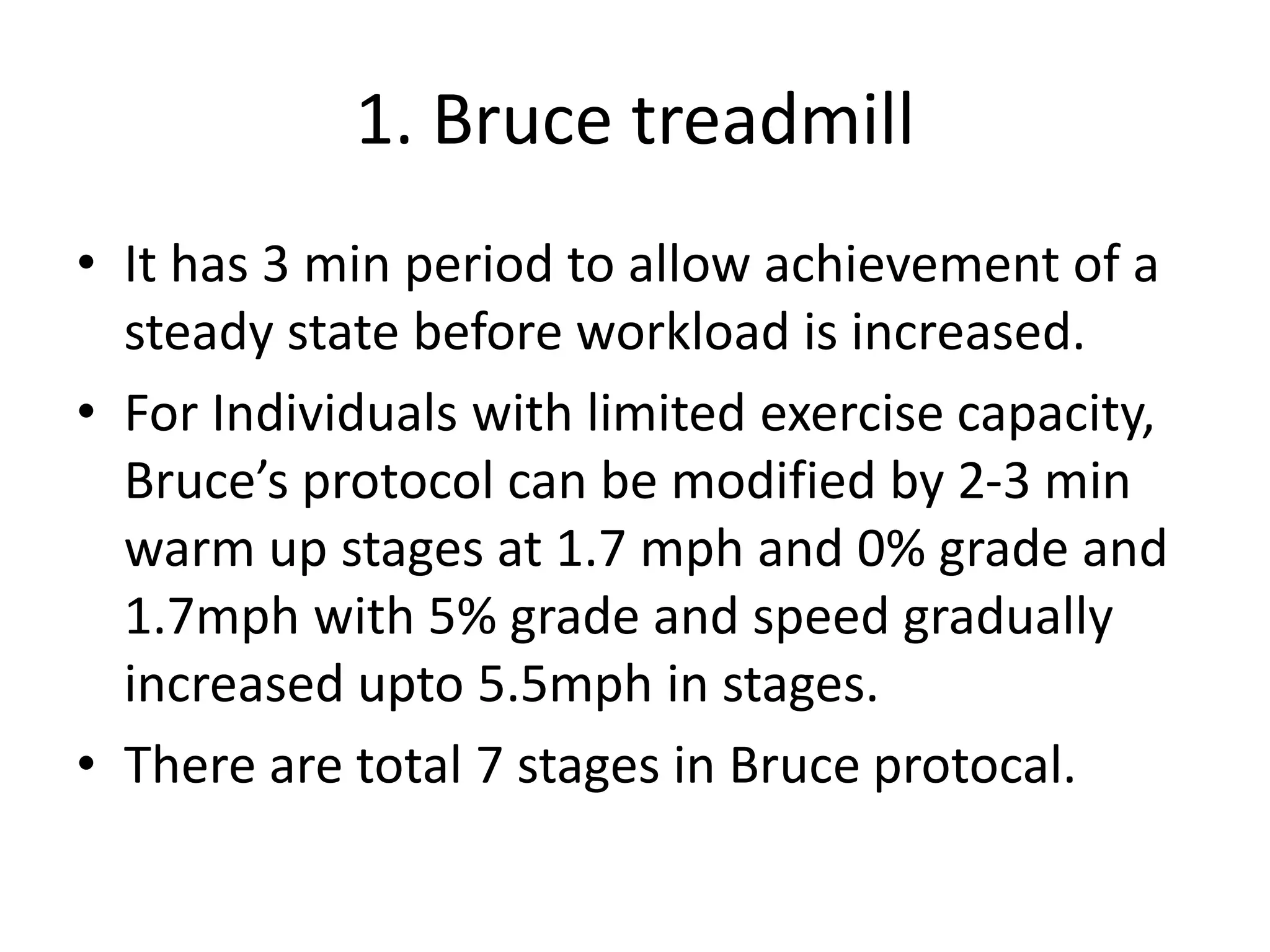 1. Bruce treadmill
• It has 3 min period to allow achievement of a
steady state before workload is increased.
• For Individuals with limited exercise capacity,
Bruce’s protocol can be modified by 2-3 min
warm up stages at 1.7 mph and 0% grade and
1.7mph with 5% grade and speed gradually
increased upto 5.5mph in stages.
• There are total 7 stages in Bruce protocal.
 
