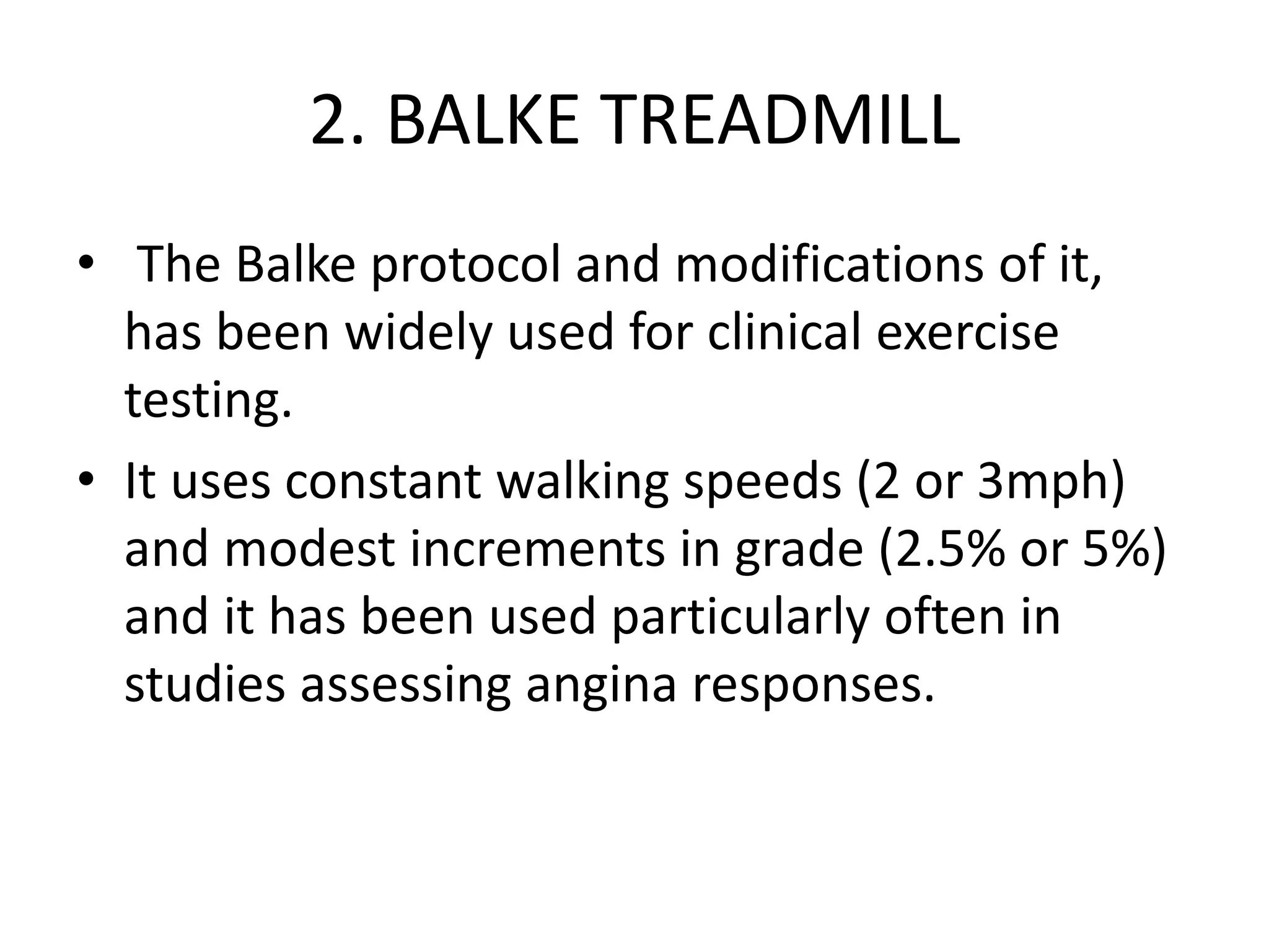 2. BALKE TREADMILL
• The Balke protocol and modifications of it,
has been widely used for clinical exercise
testing.
• It uses constant walking speeds (2 or 3mph)
and modest increments in grade (2.5% or 5%)
and it has been used particularly often in
studies assessing angina responses.
 