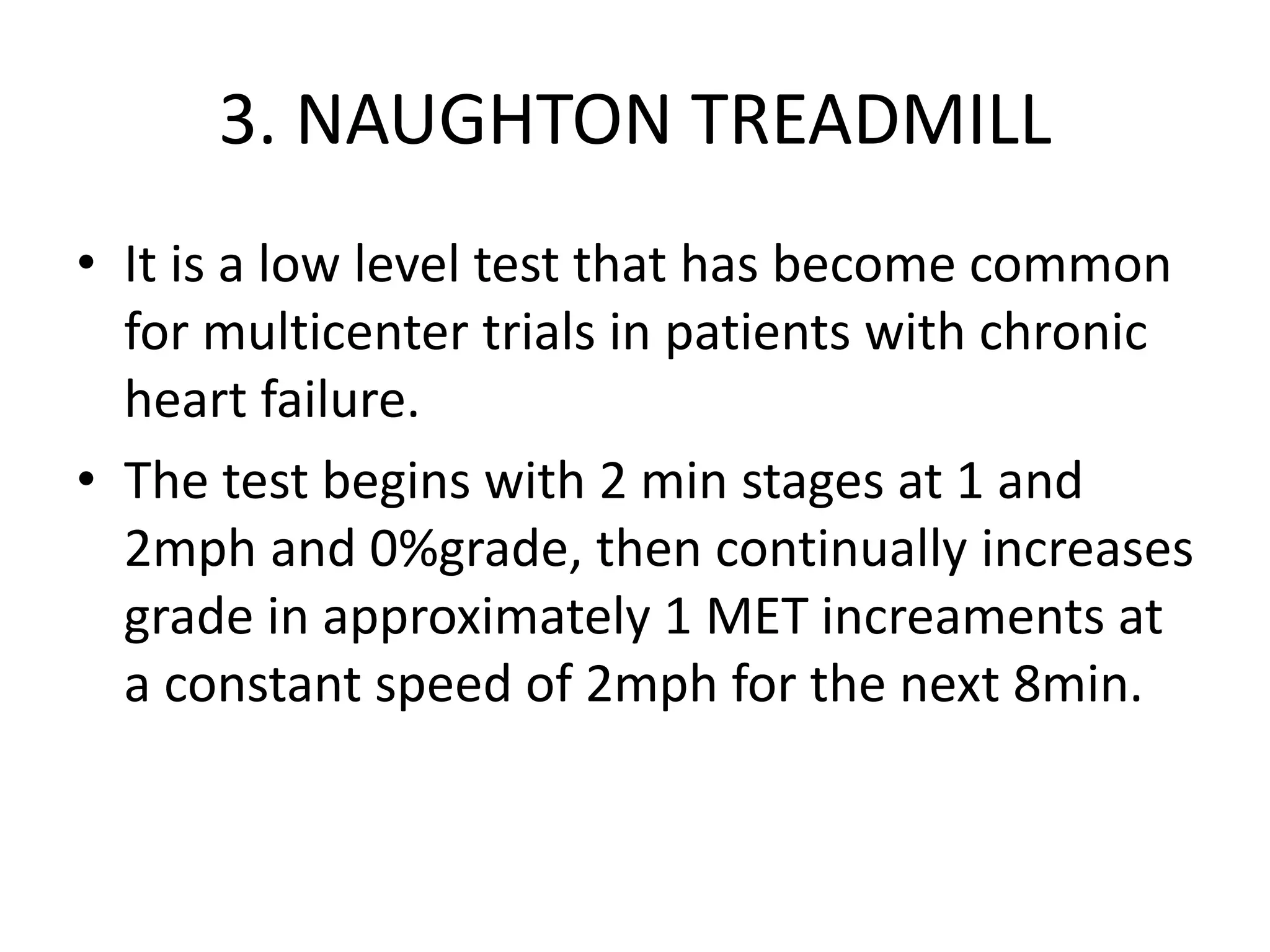 3. NAUGHTON TREADMILL
• It is a low level test that has become common
for multicenter trials in patients with chronic
heart failure.
• The test begins with 2 min stages at 1 and
2mph and 0%grade, then continually increases
grade in approximately 1 MET increaments at
a constant speed of 2mph for the next 8min.
 