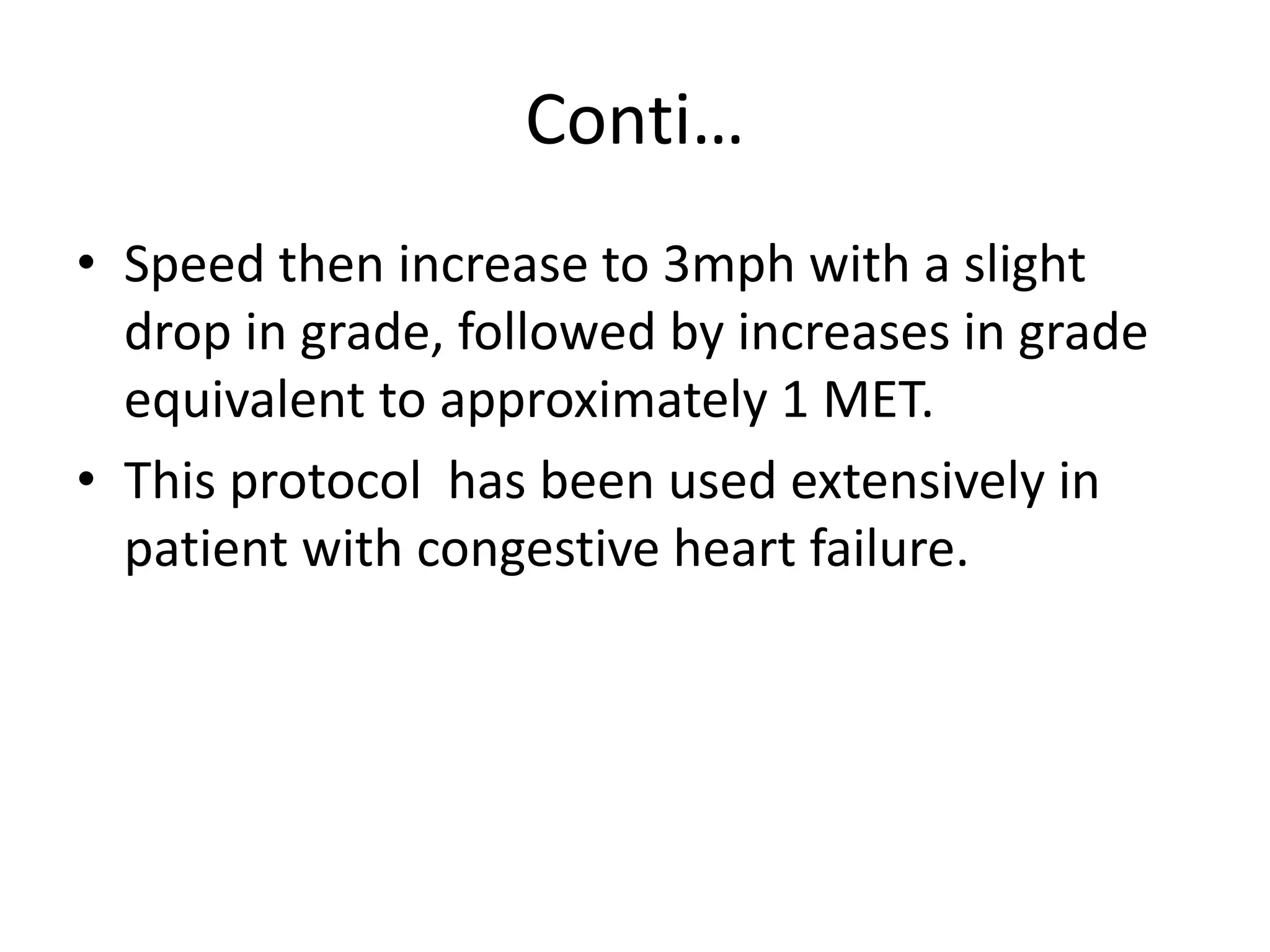 Conti…
• Speed then increase to 3mph with a slight
drop in grade, followed by increases in grade
equivalent to approximately 1 MET.
• This protocol has been used extensively in
patient with congestive heart failure.
 