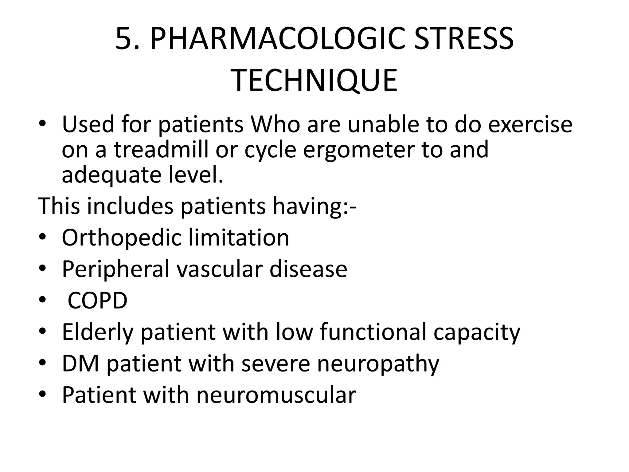 5. PHARMACOLOGIC STRESS
TECHNIQUE
• Used for patients Who are unable to do exercise
on a treadmill or cycle ergometer to and
adequate level.
This includes patients having:-
• Orthopedic limitation
• Peripheral vascular disease
• COPD
• Elderly patient with low functional capacity
• DM patient with severe neuropathy
• Patient with neuromuscular
 
