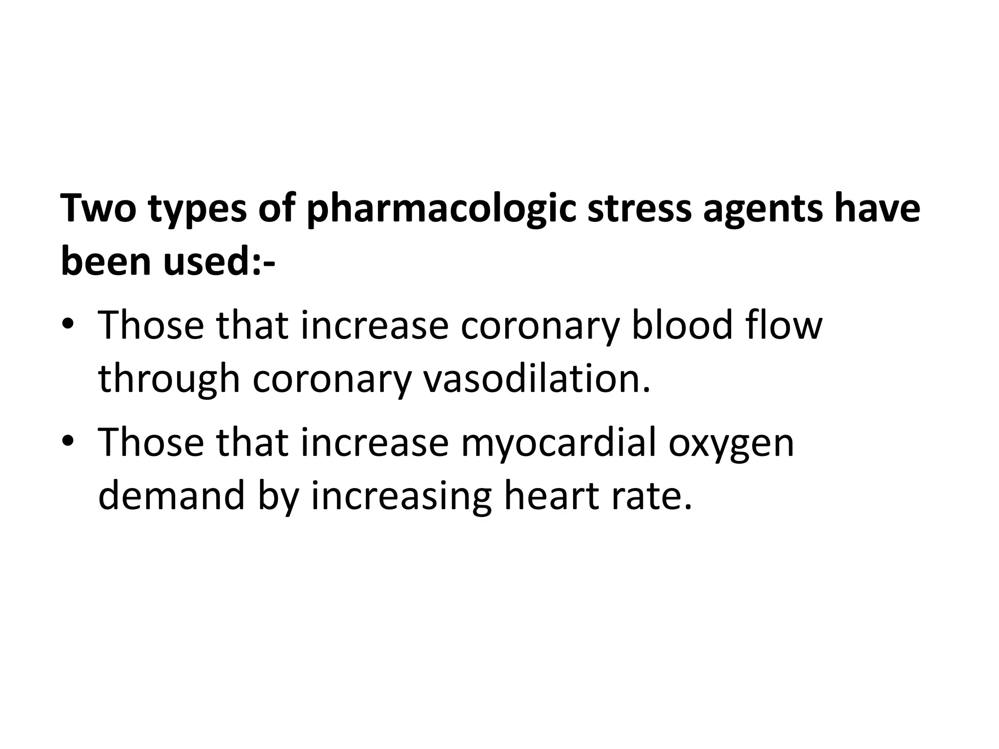 Two types of pharmacologic stress agents have
been used:-
• Those that increase coronary blood flow
through coronary vasodilation.
• Those that increase myocardial oxygen
demand by increasing heart rate.
 