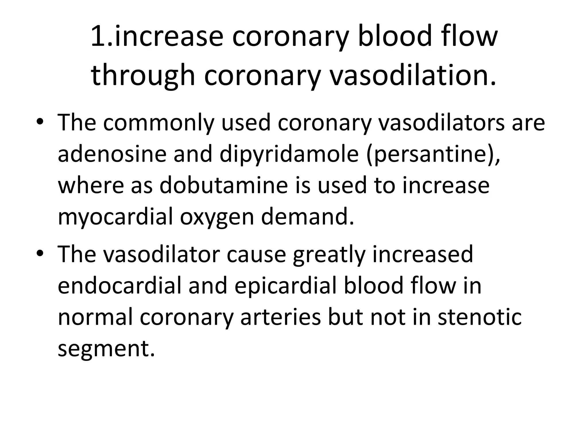 1.increase coronary blood flow
through coronary vasodilation.
• The commonly used coronary vasodilators are
adenosine and dipyridamole (persantine),
where as dobutamine is used to increase
myocardial oxygen demand.
• The vasodilator cause greatly increased
endocardial and epicardial blood flow in
normal coronary arteries but not in stenotic
segment.
 