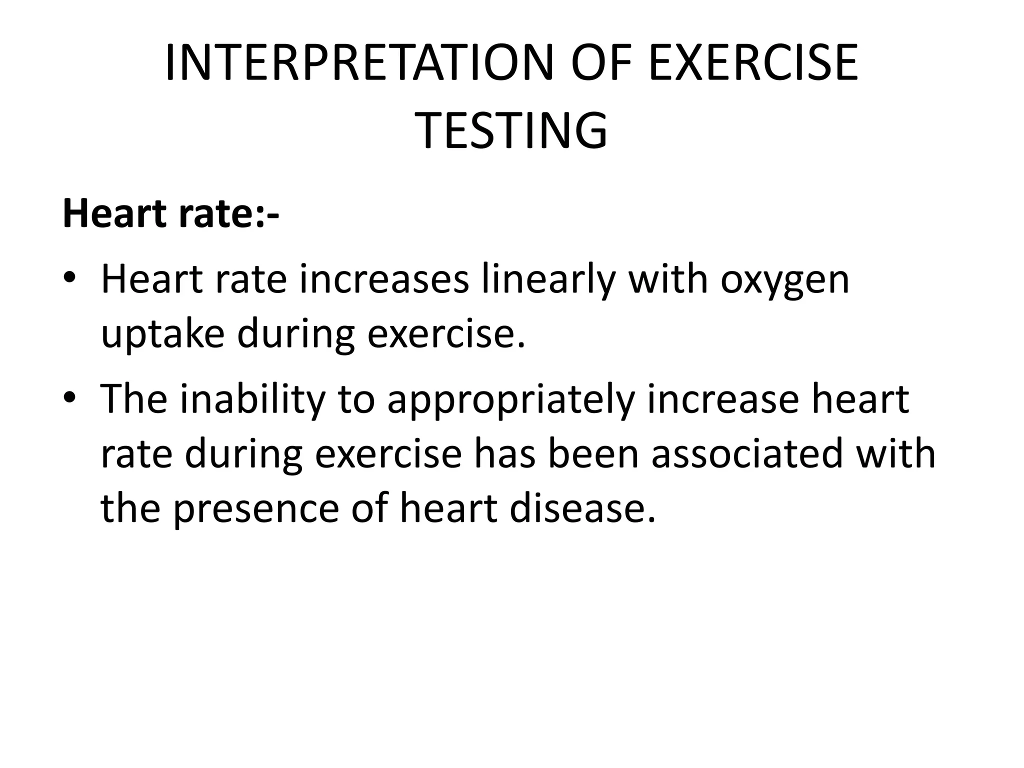 INTERPRETATION OF EXERCISE
TESTING
Heart rate:-
• Heart rate increases linearly with oxygen
uptake during exercise.
• The inability to appropriately increase heart
rate during exercise has been associated with
the presence of heart disease.
 
