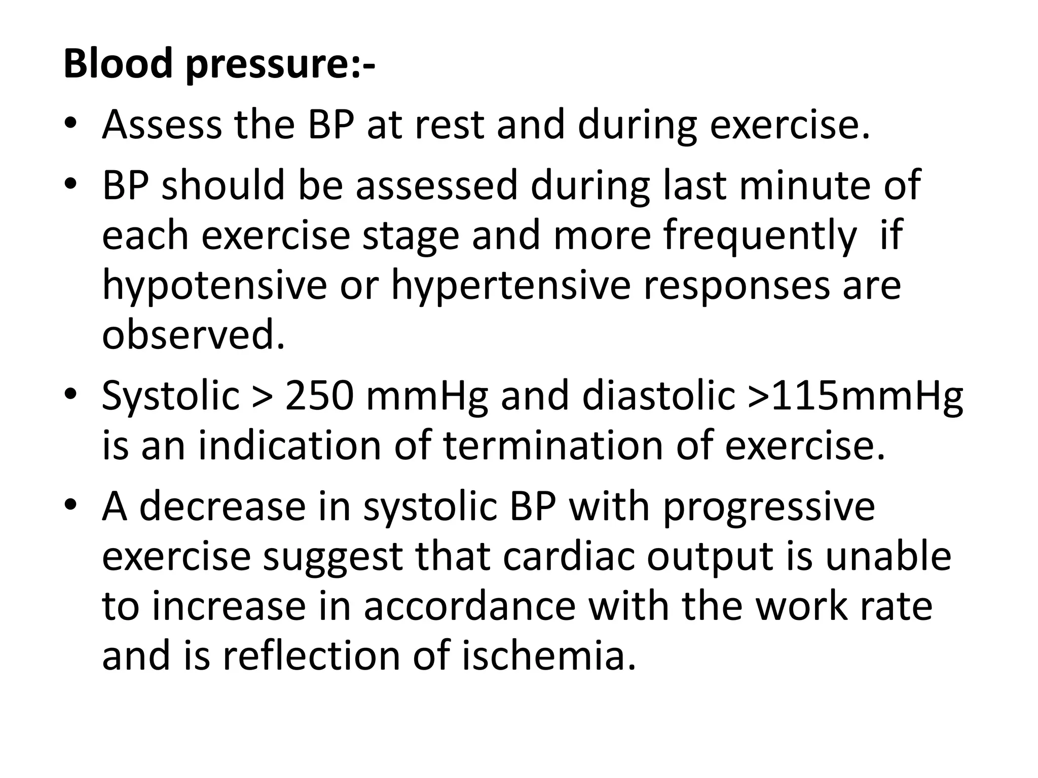 Blood pressure:-
• Assess the BP at rest and during exercise.
• BP should be assessed during last minute of
each exercise stage and more frequently if
hypotensive or hypertensive responses are
observed.
• Systolic > 250 mmHg and diastolic >115mmHg
is an indication of termination of exercise.
• A decrease in systolic BP with progressive
exercise suggest that cardiac output is unable
to increase in accordance with the work rate
and is reflection of ischemia.
 