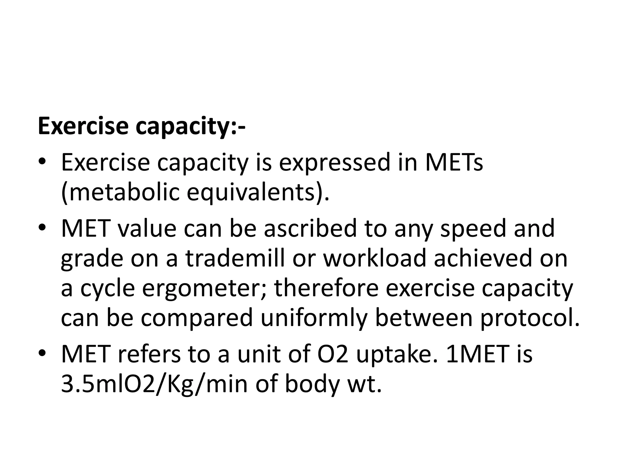 Exercise capacity:-
• Exercise capacity is expressed in METs
(metabolic equivalents).
• MET value can be ascribed to any speed and
grade on a trademill or workload achieved on
a cycle ergometer; therefore exercise capacity
can be compared uniformly between protocol.
• MET refers to a unit of O2 uptake. 1MET is
3.5mlO2/Kg/min of body wt.
 