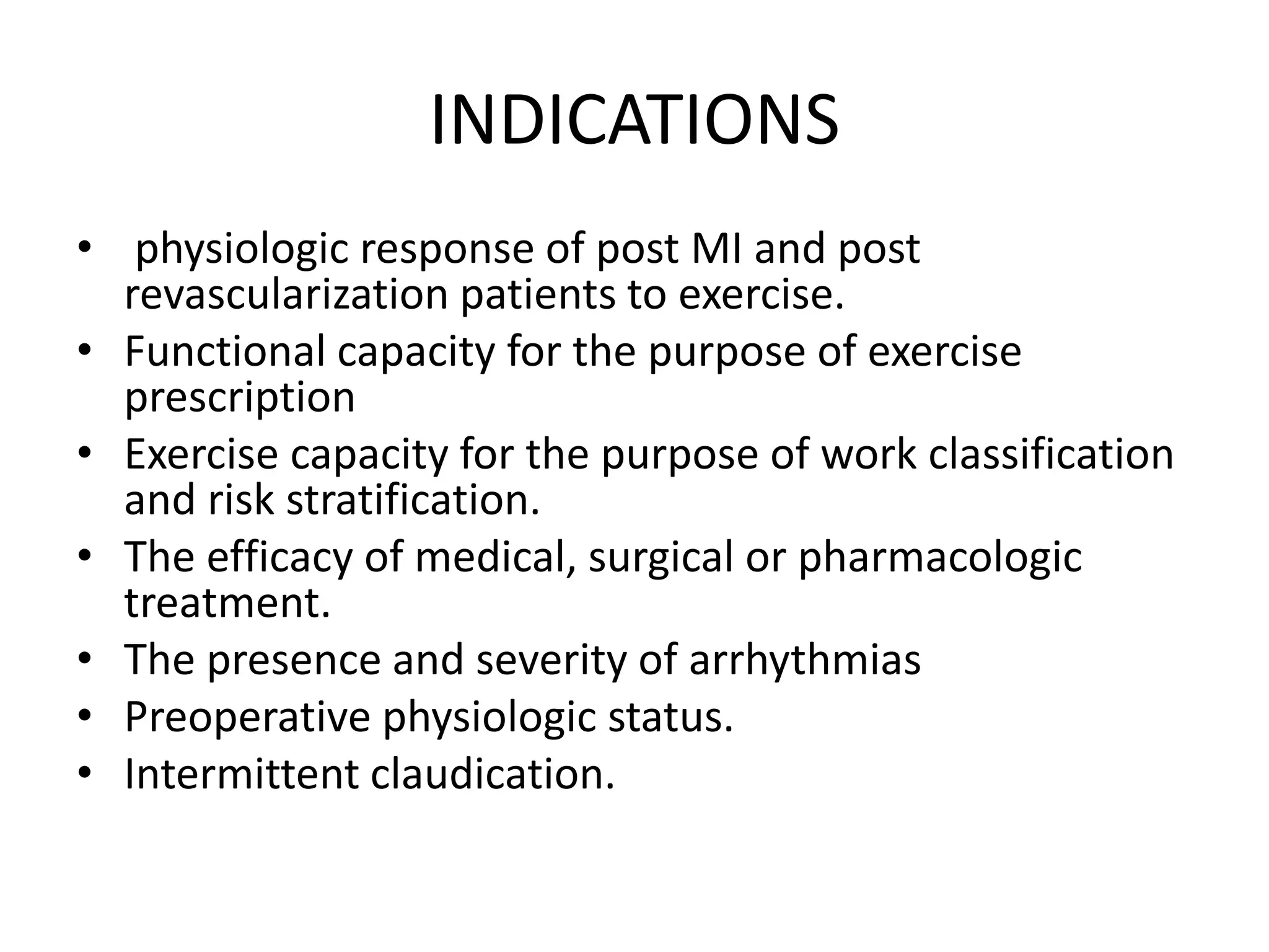 INDICATIONS
• physiologic response of post MI and post
revascularization patients to exercise.
• Functional capacity for the purpose of exercise
prescription
• Exercise capacity for the purpose of work classification
and risk stratification.
• The efficacy of medical, surgical or pharmacologic
treatment.
• The presence and severity of arrhythmias
• Preoperative physiologic status.
• Intermittent claudication.
 