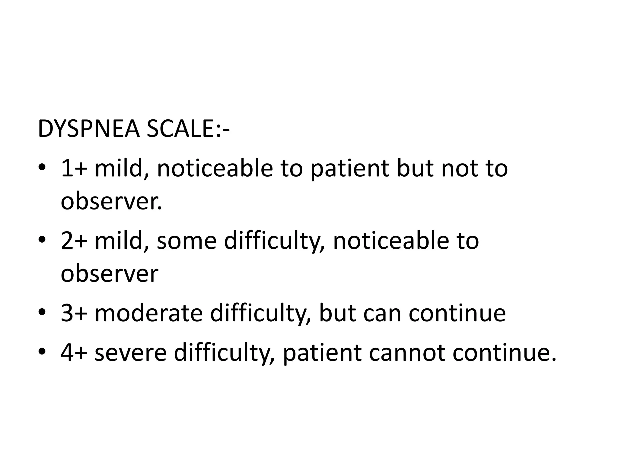 DYSPNEA SCALE:-
• 1+ mild, noticeable to patient but not to
observer.
• 2+ mild, some difficulty, noticeable to
observer
• 3+ moderate difficulty, but can continue
• 4+ severe difficulty, patient cannot continue.
 