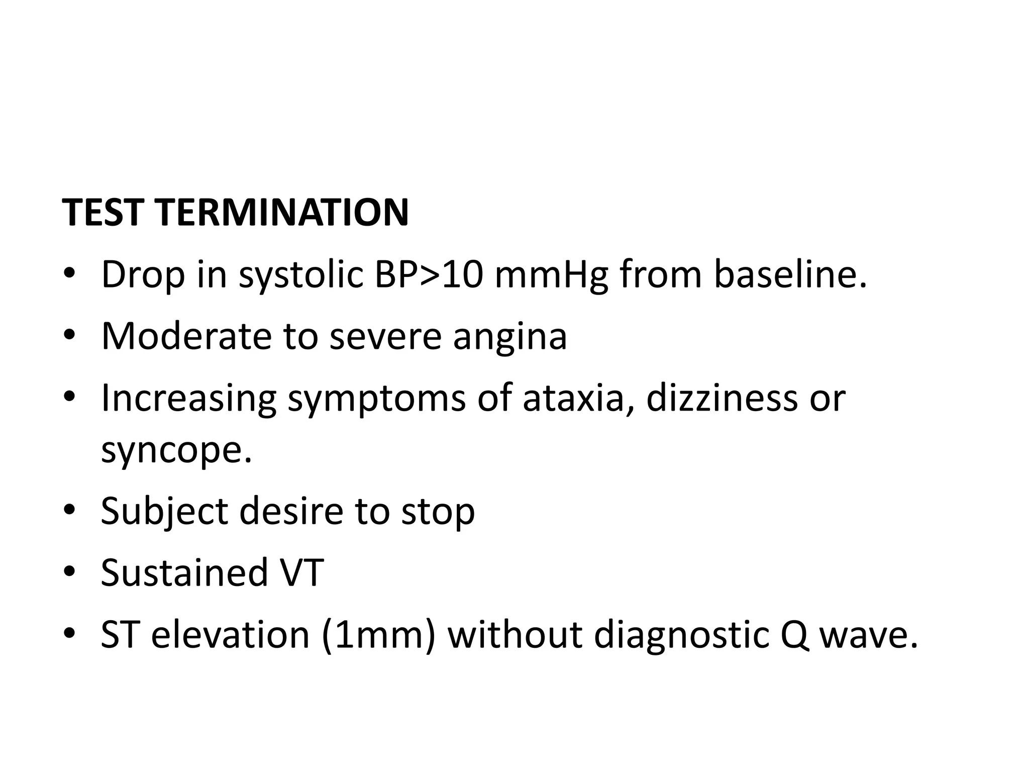 TEST TERMINATION
• Drop in systolic BP>10 mmHg from baseline.
• Moderate to severe angina
• Increasing symptoms of ataxia, dizziness or
syncope.
• Subject desire to stop
• Sustained VT
• ST elevation (1mm) without diagnostic Q wave.
 