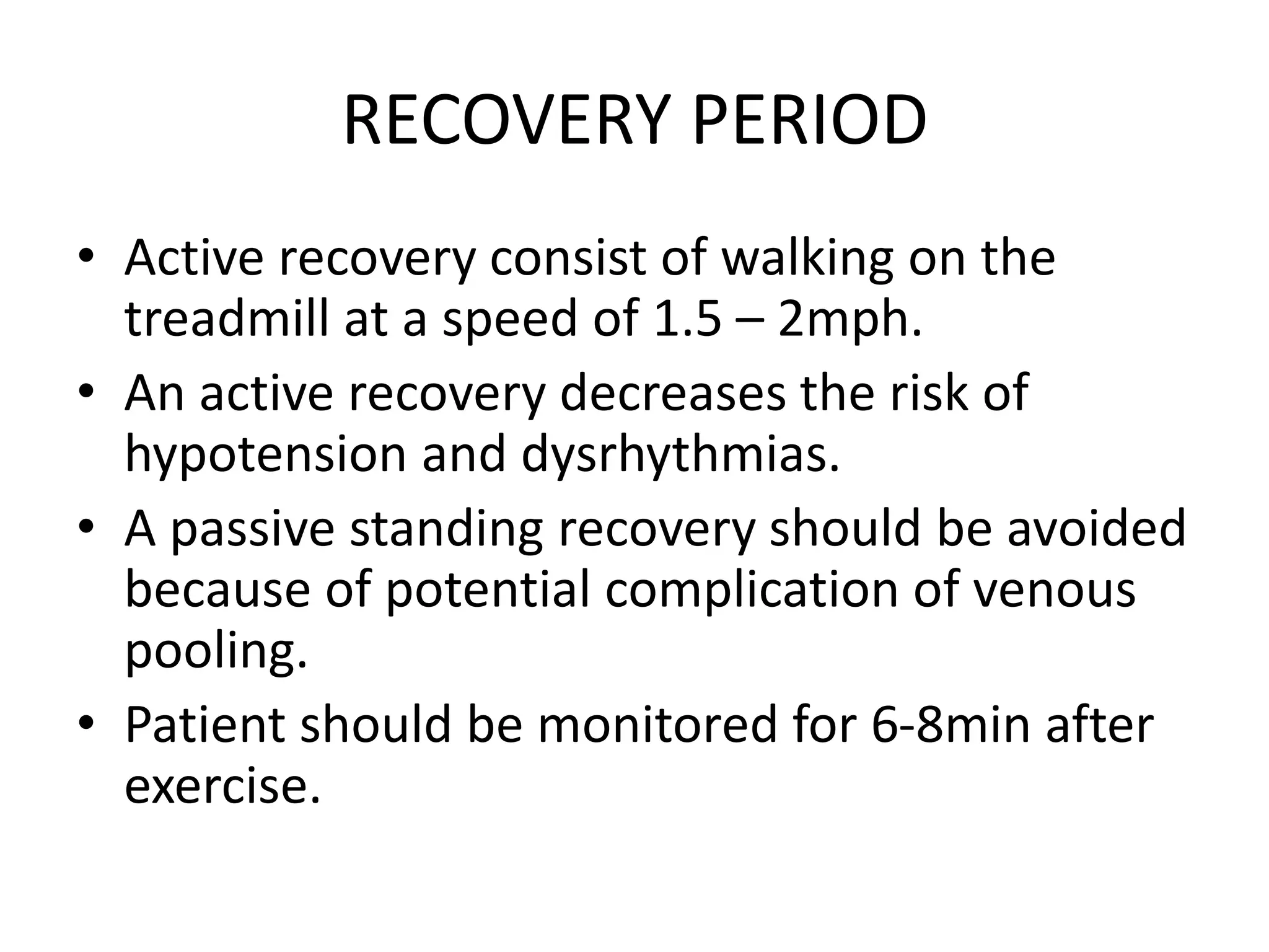 RECOVERY PERIOD
• Active recovery consist of walking on the
treadmill at a speed of 1.5 – 2mph.
• An active recovery decreases the risk of
hypotension and dysrhythmias.
• A passive standing recovery should be avoided
because of potential complication of venous
pooling.
• Patient should be monitored for 6-8min after
exercise.
 