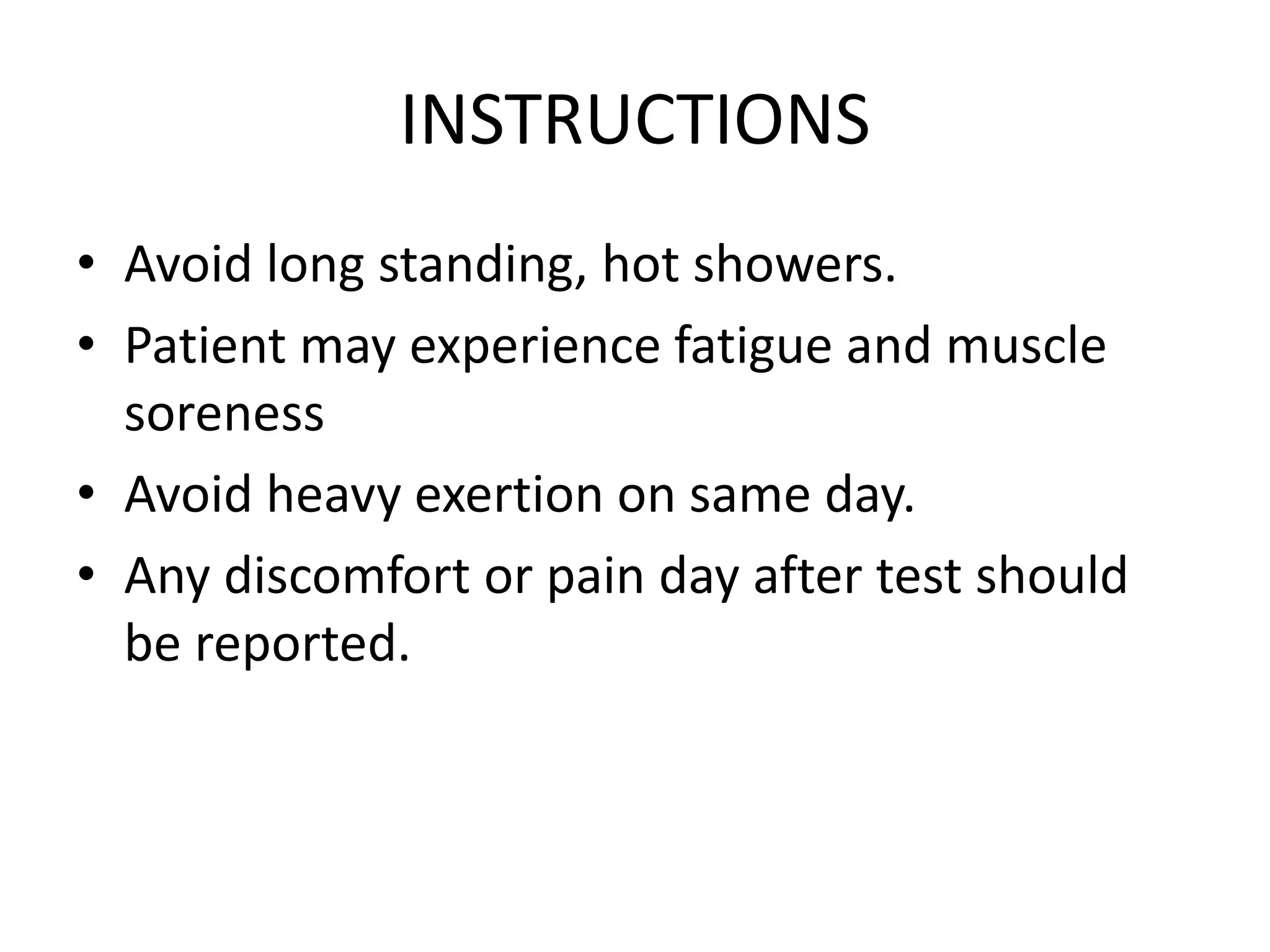 INSTRUCTIONS
• Avoid long standing, hot showers.
• Patient may experience fatigue and muscle
soreness
• Avoid heavy exertion on same day.
• Any discomfort or pain day after test should
be reported.
 