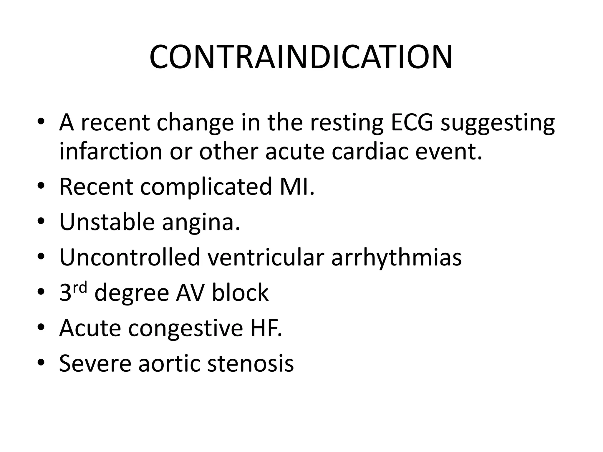CONTRAINDICATION
• A recent change in the resting ECG suggesting
infarction or other acute cardiac event.
• Recent complicated MI.
• Unstable angina.
• Uncontrolled ventricular arrhythmias
• 3rd degree AV block
• Acute congestive HF.
• Severe aortic stenosis
 