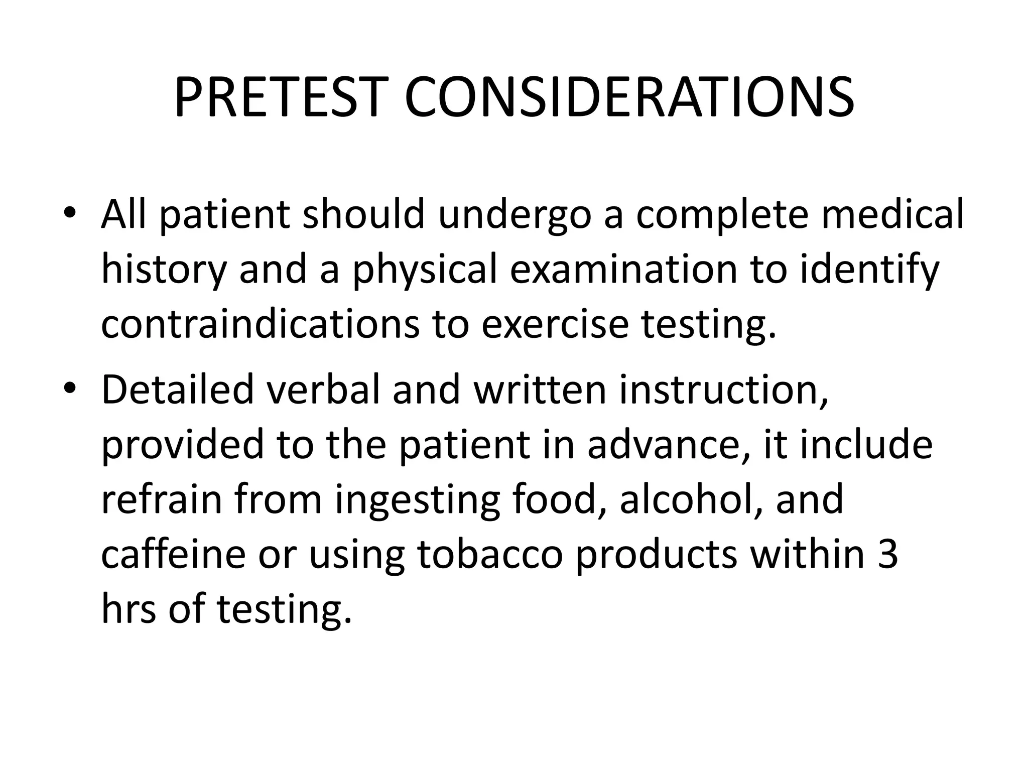 PRETEST CONSIDERATIONS
• All patient should undergo a complete medical
history and a physical examination to identify
contraindications to exercise testing.
• Detailed verbal and written instruction,
provided to the patient in advance, it include
refrain from ingesting food, alcohol, and
caffeine or using tobacco products within 3
hrs of testing.
 